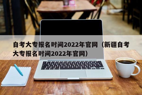 自考大專報名時間2022年官網(wǎng)（新疆自考大專報名時間2022年官網(wǎng)）