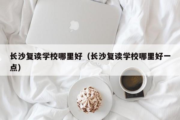 長(zhǎng)沙復(fù)讀學(xué)校哪里好（長(zhǎng)沙復(fù)讀學(xué)校哪里好一點(diǎn)）