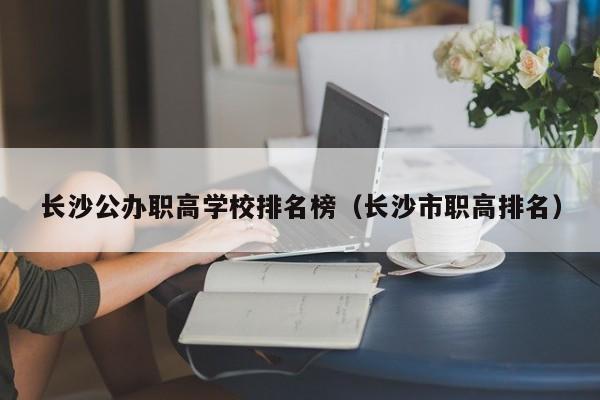 長(zhǎng)沙公辦職高學(xué)校排名榜（長(zhǎng)沙市職高排名）