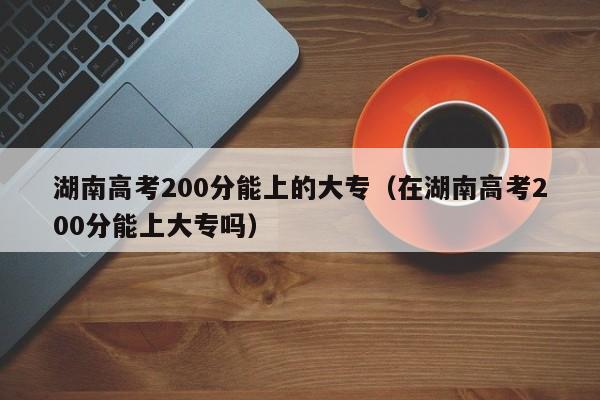 湖南高考200分能上的大專（在湖南高考200分能上大專嗎）